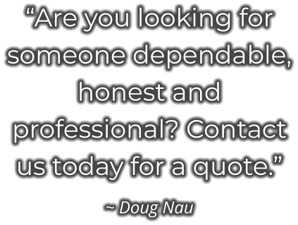 “Are you looking for someone dependable, honest and professional? Contact us today for a quote.” ~ Doug Nau